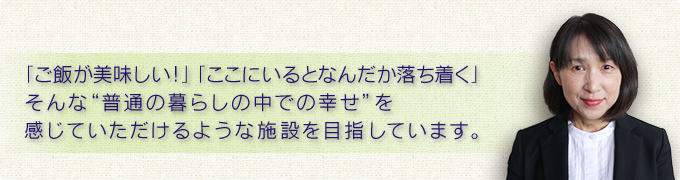 「ご飯が美味しい！」「ここにいるとなんだか落ち着く」そんな“普通の暮らしの中での幸せ”を感じていただけるような施設を目指しています。