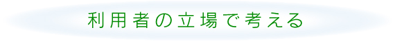 利用者の立場で考える